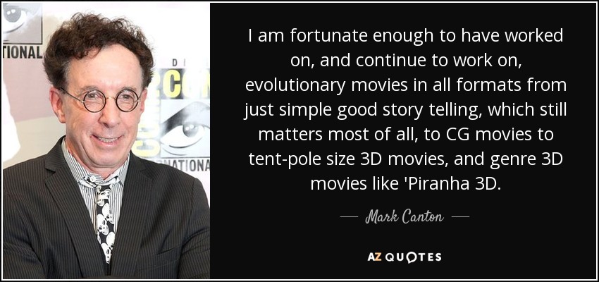 I am fortunate enough to have worked on, and continue to work on, evolutionary movies in all formats from just simple good story telling, which still matters most of all, to CG movies to tent-pole size 3D movies, and genre 3D movies like 'Piranha 3D. - Mark Canton