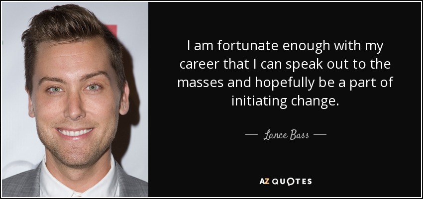 I am fortunate enough with my career that I can speak out to the masses and hopefully be a part of initiating change. - Lance Bass