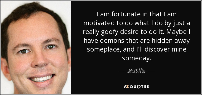 I am fortunate in that I am motivated to do what I do by just a really goofy desire to do it. Maybe I have demons that are hidden away someplace, and I'll discover mine someday. - Matt Nix