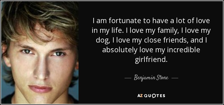 I am fortunate to have a lot of love in my life. I love my family, I love my dog, I love my close friends, and I absolutely love my incredible girlfriend. - Benjamin Stone