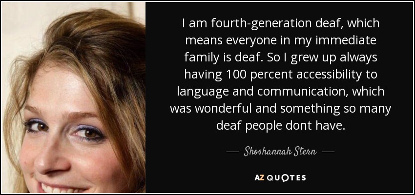I am fourth-generation deaf, which means everyone in my immediate family is deaf. So I grew up always having 100 percent accessibility to language and communication, which was wonderful and something so many deaf people dont have. - Shoshannah Stern