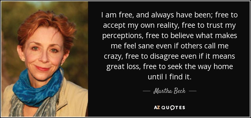 I am free, and always have been; free to accept my own reality, free to trust my perceptions, free to believe what makes me feel sane even if others call me crazy, free to disagree even if it means great loss, free to seek the way home until I find it. - Martha Beck