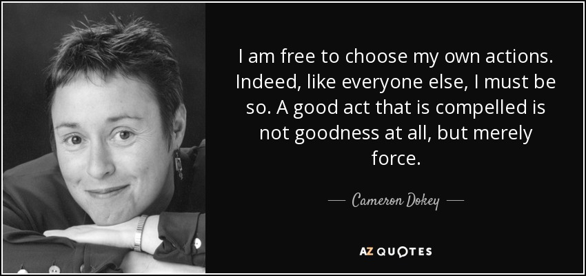 I am free to choose my own actions. Indeed, like everyone else, I must be so. A good act that is compelled is not goodness at all, but merely force. - Cameron Dokey