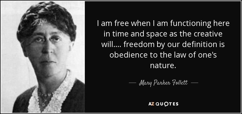 I am free when I am functioning here in time and space as the creative will. ... freedom by our definition is obedience to the law of one's nature. - Mary Parker Follett