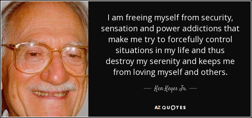 I am freeing myself from security, sensation and power addictions that make me try to forcefully control situations in my life and thus destroy my serenity and keeps me from loving myself and others. - Ken Keyes Jr.