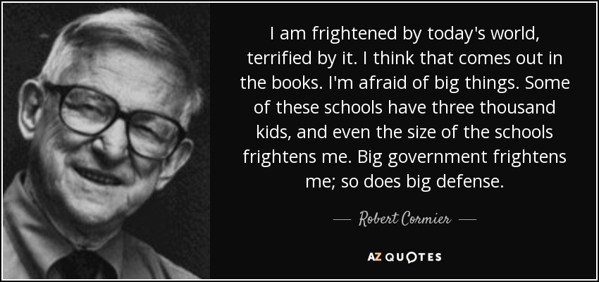 I am frightened by today's world, terrified by it. I think that comes out in the books. I'm afraid of big things. Some of these schools have three thousand kids, and even the size of the schools frightens me. Big government frightens me; so does big defense. - Robert Cormier
