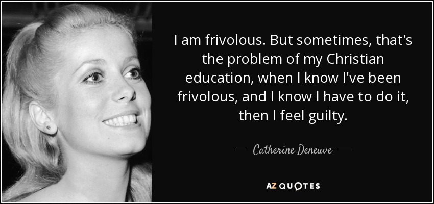 I am frivolous. But sometimes, that's the problem of my Christian education, when I know I've been frivolous, and I know I have to do it, then I feel guilty. - Catherine Deneuve
