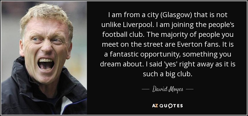 I am from a city (Glasgow) that is not unlike Liverpool. I am joining the people's football club. The majority of people you meet on the street are Everton fans. It is a fantastic opportunity, something you dream about. I said 'yes' right away as it is such a big club. - David Moyes