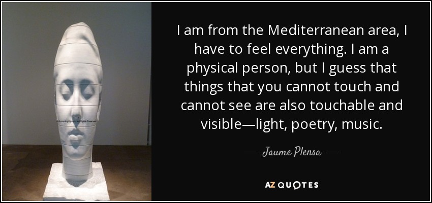 I am from the Mediterranean area, I have to feel everything. I am a physical person, but I guess that things that you cannot touch and cannot see are also touchable and visible—light, poetry, music. - Jaume Plensa