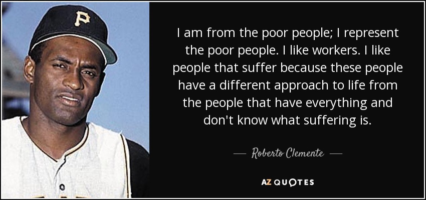 I am from the poor people; I represent the poor people. I like workers. I like people that suffer because these people have a different approach to life from the people that have everything and don't know what suffering is. - Roberto Clemente
