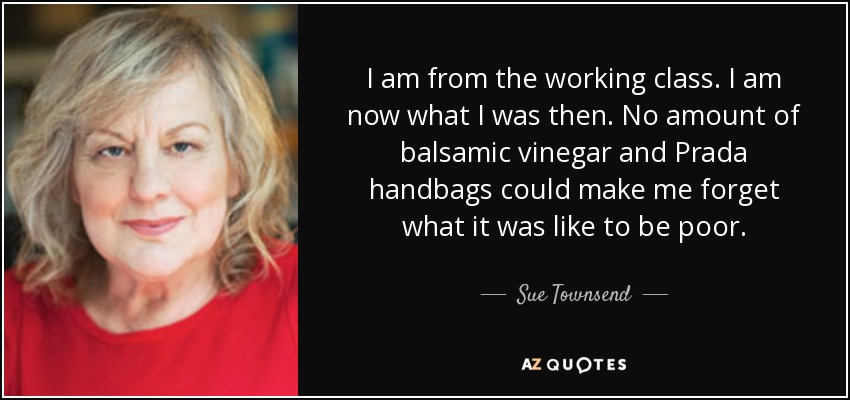 I am from the working class. I am now what I was then. No amount of balsamic vinegar and Prada handbags could make me forget what it was like to be poor. - Sue Townsend