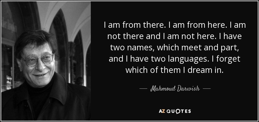 I am from there. I am from here. I am not there and I am not here. I have two names, which meet and part, and I have two languages. I forget which of them I dream in. - Mahmoud Darwish