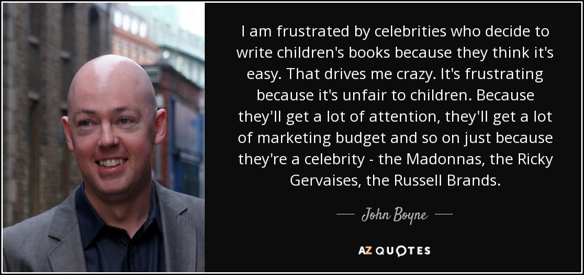 I am frustrated by celebrities who decide to write children's books because they think it's easy. That drives me crazy. It's frustrating because it's unfair to children. Because they'll get a lot of attention, they'll get a lot of marketing budget and so on just because they're a celebrity - the Madonnas, the Ricky Gervaises, the Russell Brands. - John Boyne