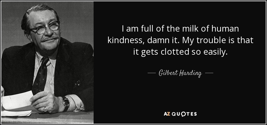 I am full of the milk of human kindness, damn it. My trouble is that it gets clotted so easily. - Gilbert Harding