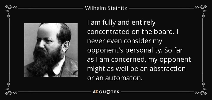 I am fully and entirely concentrated on the board. I never even consider my opponent's personality. So far as I am concerned, my opponent might as well be an abstraction or an automaton. - Wilhelm Steinitz