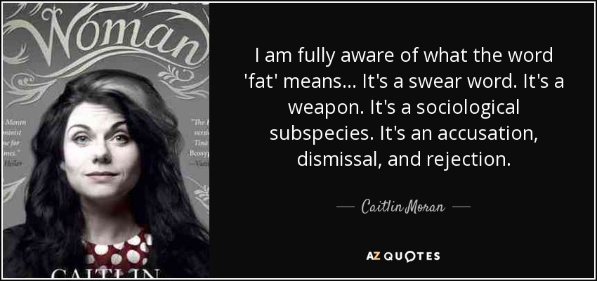 I am fully aware of what the word 'fat' means ... It's a swear word. It's a weapon. It's a sociological subspecies. It's an accusation, dismissal, and rejection. - Caitlin Moran