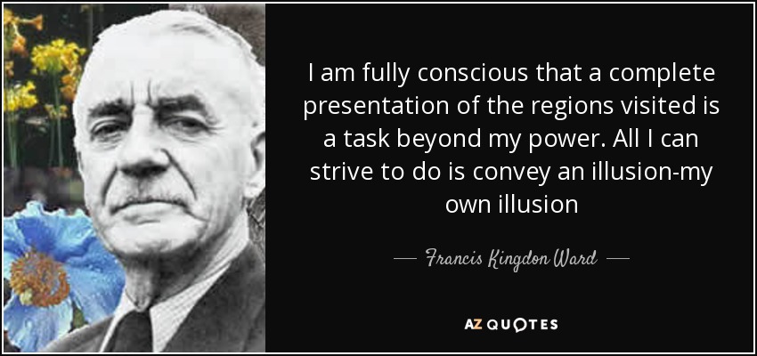 I am fully conscious that a complete presentation of the regions visited is a task beyond my power. All I can strive to do is convey an illusion-my own illusion - Francis Kingdon Ward