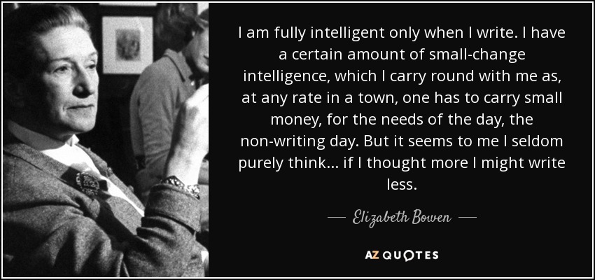 I am fully intelligent only when I write. I have a certain amount of small-change intelligence, which I carry round with me as, at any rate in a town, one has to carry small money, for the needs of the day, the non-writing day. But it seems to me I seldom purely think ... if I thought more I might write less. - Elizabeth Bowen