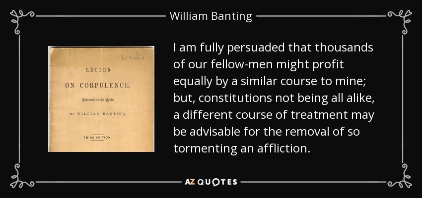 I am fully persuaded that thousands of our fellow-men might profit equally by a similar course to mine; but, constitutions not being all alike, a different course of treatment may be advisable for the removal of so tormenting an affliction. - William Banting