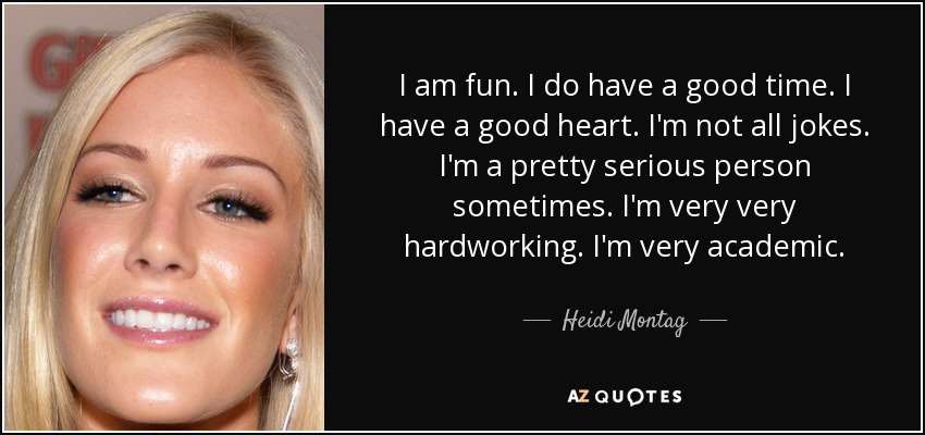 I am fun. I do have a good time. I have a good heart. I'm not all jokes. I'm a pretty serious person sometimes. I'm very very hardworking. I'm very academic. - Heidi Montag