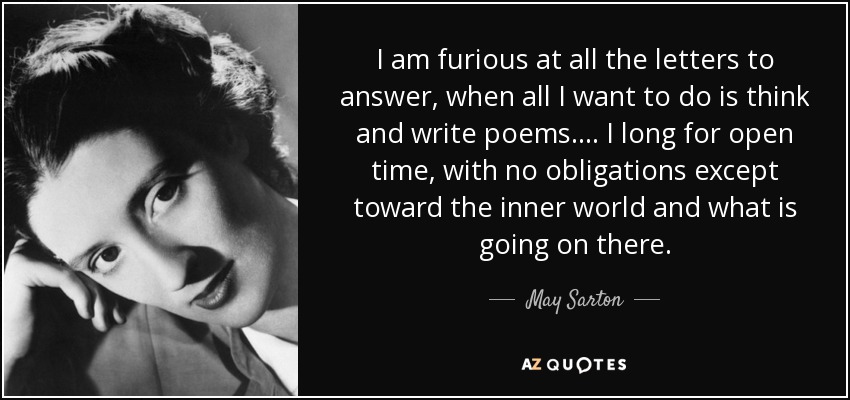 I am furious at all the letters to answer, when all I want to do is think and write poems. ... I long for open time, with no obligations except toward the inner world and what is going on there. - May Sarton