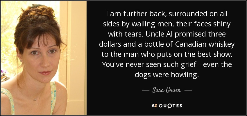 I am further back, surrounded on all sides by wailing men, their faces shiny with tears. Uncle Al promised three dollars and a bottle of Canadian whiskey to the man who puts on the best show. You've never seen such grief-- even the dogs were howling. - Sara Gruen