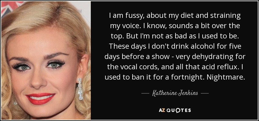 I am fussy, about my diet and straining my voice. I know, sounds a bit over the top. But I'm not as bad as I used to be. These days I don't drink alcohol for five days before a show - very dehydrating for the vocal cords, and all that acid reflux. I used to ban it for a fortnight. Nightmare. - Katherine Jenkins