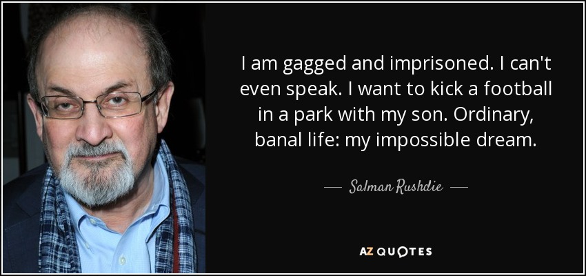 I am gagged and imprisoned. I can't even speak. I want to kick a football in a park with my son. Ordinary, banal life: my impossible dream. - Salman Rushdie