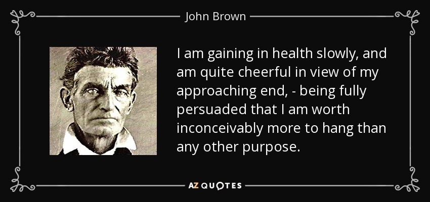 I am gaining in health slowly, and am quite cheerful in view of my approaching end, - being fully persuaded that I am worth inconceivably more to hang than any other purpose. - John Brown