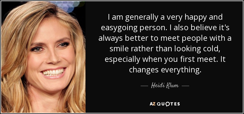 I am generally a very happy and easygoing person. I also believe it's always better to meet people with a smile rather than looking cold, especially when you first meet. It changes everything. - Heidi Klum