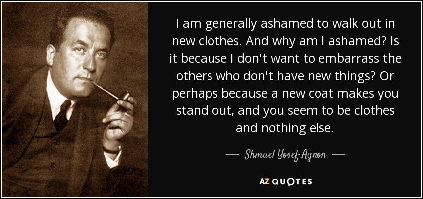 I am generally ashamed to walk out in new clothes. And why am I ashamed? Is it because I don't want to embarrass the others who don't have new things? Or perhaps because a new coat makes you stand out, and you seem to be clothes and nothing else. - Shmuel Yosef Agnon