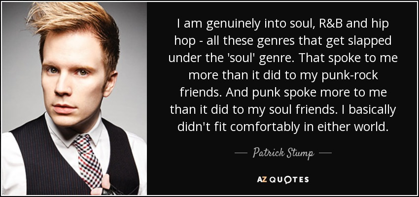 I am genuinely into soul, R&B and hip hop - all these genres that get slapped under the 'soul' genre. That spoke to me more than it did to my punk-rock friends. And punk spoke more to me than it did to my soul friends. I basically didn't fit comfortably in either world. - Patrick Stump