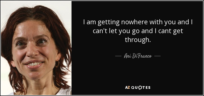 I am getting nowhere with you and I can't let you go and I cant get through. - Ani DiFranco