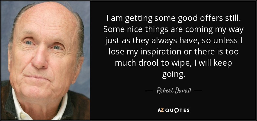 I am getting some good offers still. Some nice things are coming my way just as they always have, so unless I lose my inspiration or there is too much drool to wipe, I will keep going. - Robert Duvall