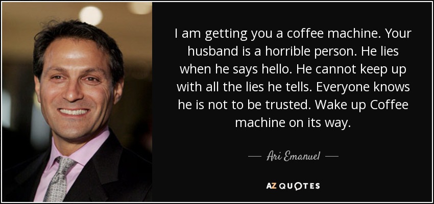 I am getting you a coffee machine. Your husband is a horrible person. He lies when he says hello. He cannot keep up with all the lies he tells. Everyone knows he is not to be trusted. Wake up Coffee machine on its way. - Ari Emanuel