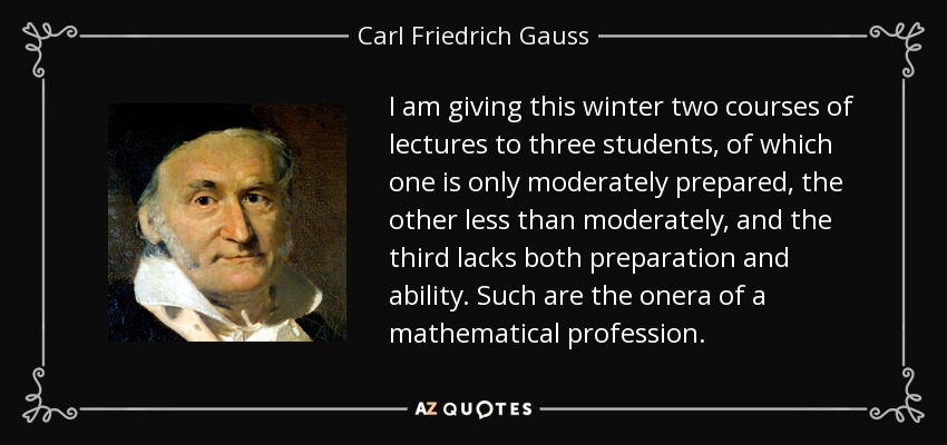 I am giving this winter two courses of lectures to three students, of which one is only moderately prepared, the other less than moderately, and the third lacks both preparation and ability. Such are the onera of a mathematical profession. - Carl Friedrich Gauss