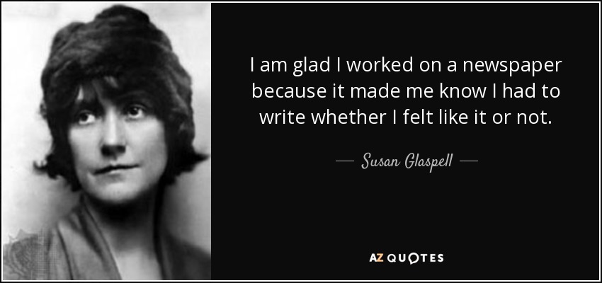 I am glad I worked on a newspaper because it made me know I had to write whether I felt like it or not. - Susan Glaspell