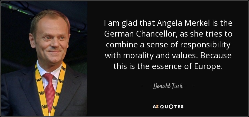 I am glad that Angela Merkel is the German Chancellor, as she tries to combine a sense of responsibility with morality and values. Because this is the essence of Europe. - Donald Tusk