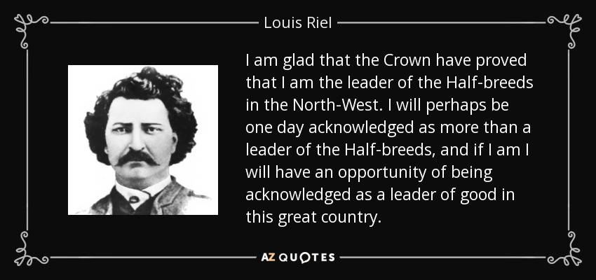 I am glad that the Crown have proved that I am the leader of the Half-breeds in the North-West. I will perhaps be one day acknowledged as more than a leader of the Half-breeds, and if I am I will have an opportunity of being acknowledged as a leader of good in this great country. - Louis Riel
