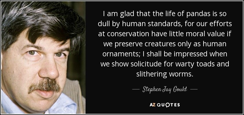 I am glad that the life of pandas is so dull by human standards, for our efforts at conservation have little moral value if we preserve creatures only as human ornaments; I shall be impressed when we show solicitude for warty toads and slithering worms. - Stephen Jay Gould