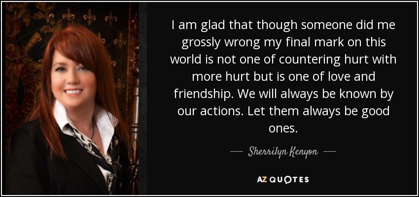 I am glad that though someone did me grossly wrong my final mark on this world is not one of countering hurt with more hurt but is one of love and friendship. We will always be known by our actions. Let them always be good ones. - Sherrilyn Kenyon