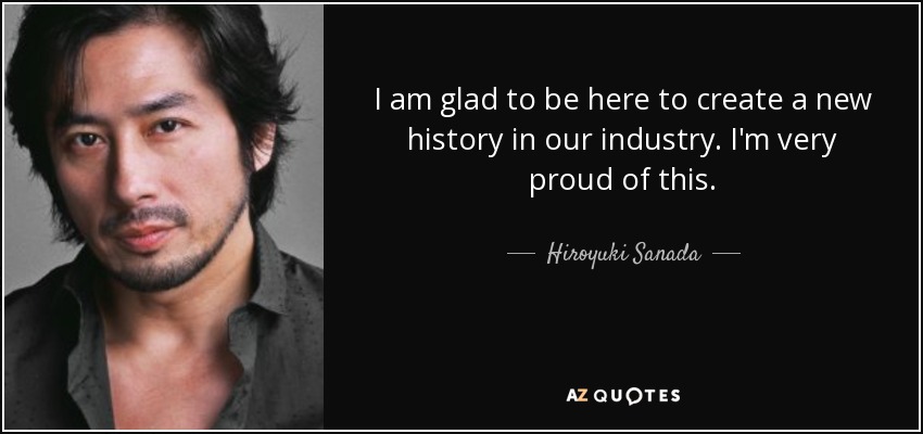 I am glad to be here to create a new history in our industry. I'm very proud of this. - Hiroyuki Sanada