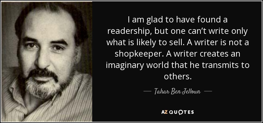 I am glad to have found a readership, but one can’t write only what is likely to sell. A writer is not a shopkeeper. A writer creates an imaginary world that he transmits to others. - Tahar Ben Jelloun