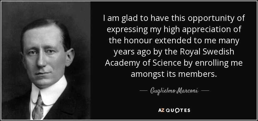 I am glad to have this opportunity of expressing my high appreciation of the honour extended to me many years ago by the Royal Swedish Academy of Science by enrolling me amongst its members. - Guglielmo Marconi
