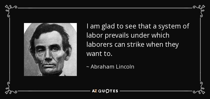 I am glad to see that a system of labor prevails under which laborers can strike when they want to. - Abraham Lincoln