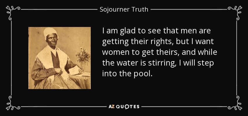 I am glad to see that men are getting their rights, but I want women to get theirs, and while the water is stirring, I will step into the pool. - Sojourner Truth