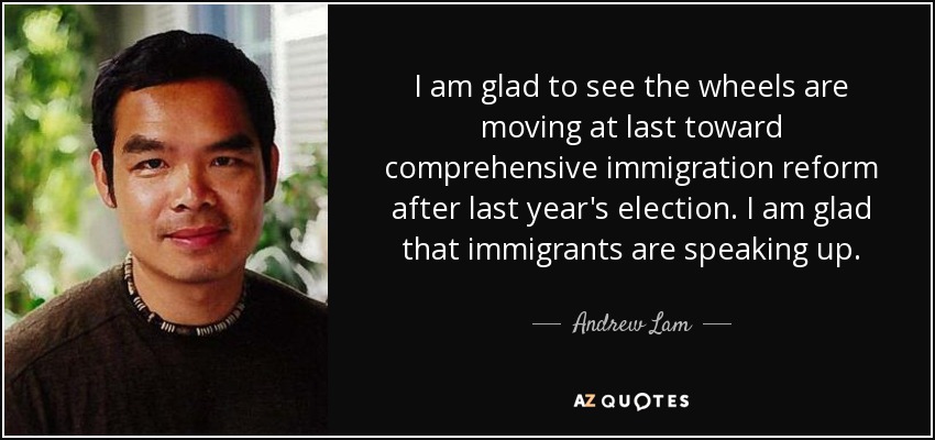 I am glad to see the wheels are moving at last toward comprehensive immigration reform after last year's election. I am glad that immigrants are speaking up. - Andrew Lam