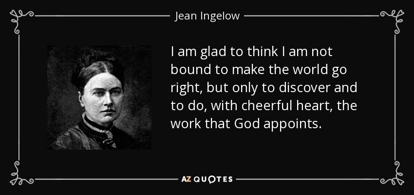 I am glad to think I am not bound to make the world go right, but only to discover and to do, with cheerful heart, the work that God appoints. - Jean Ingelow