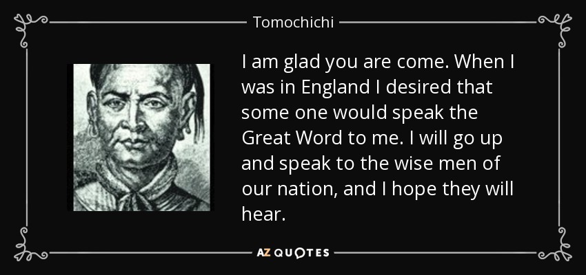 I am glad you are come. When I was in England I desired that some one would speak the Great Word to me. I will go up and speak to the wise men of our nation, and I hope they will hear. - Tomochichi