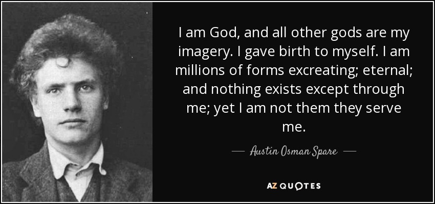I am God, and all other gods are my imagery. I gave birth to myself. I am millions of forms excreating; eternal; and nothing exists except through me; yet I am not them they serve me. - Austin Osman Spare
